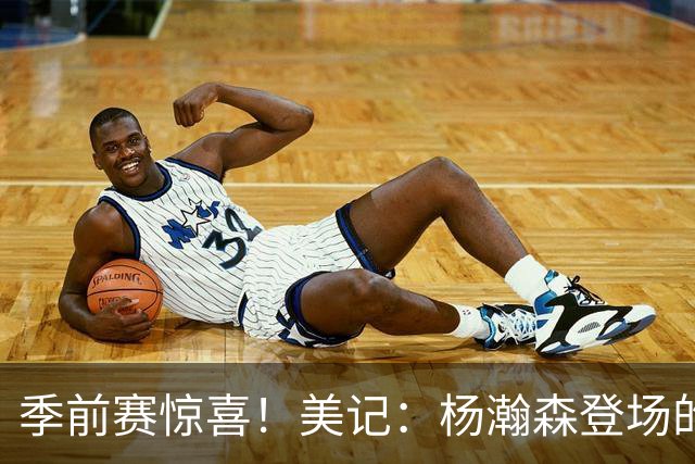季前赛惊喜！美记：杨瀚森登场的时段 诺里愿以他为轴心组织进攻